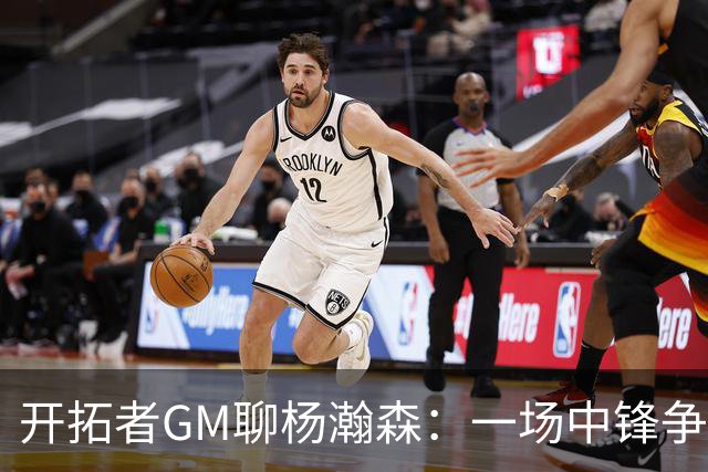 开拓者GM聊杨瀚森：一场中锋争霸战的乐观派